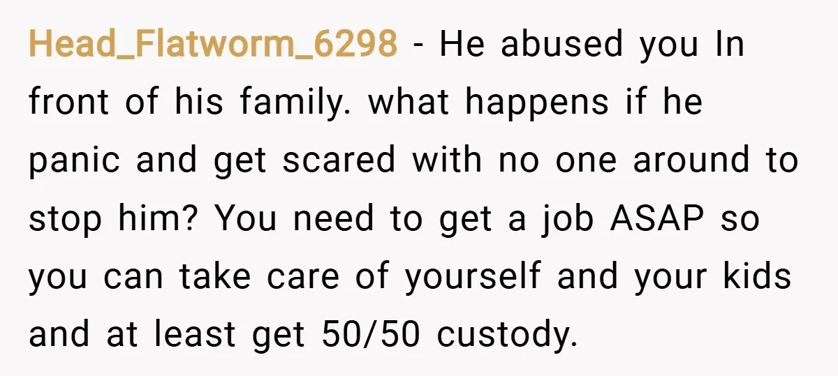 Head_Flatworm_6298 − He abused you In front of his family. what happens if he panic and get scared with no one around to stop him? You need to get a...