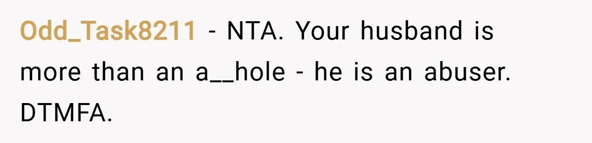 Odd_Task8211 − NTA. Your husband is more than an a__hole - he is an abuser. DTMFA.