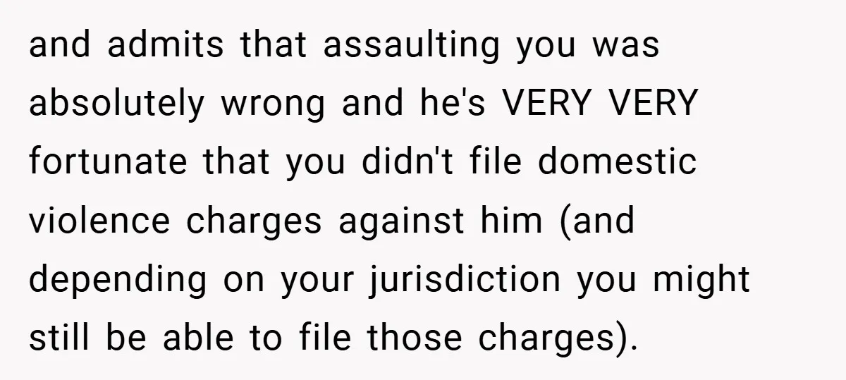and admits that assaulting you was absolutely wrong and he's VERY VERY fortunate that you didn't file domestic violence charges against him (and depending on your jurisdiction you might still...