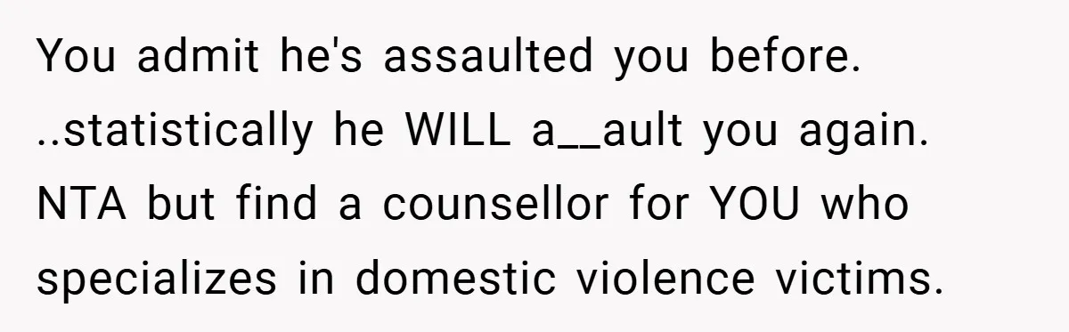 You admit he's assaulted you before. ..statistically he WILL a__ault you again. NTA but find a counsellor for YOU who specializes in domestic violence victims.
