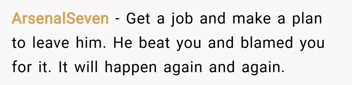 ArsenalSeven − Get a job and make a plan to leave him. He beat you and blamed you for it. It will happen again and again.