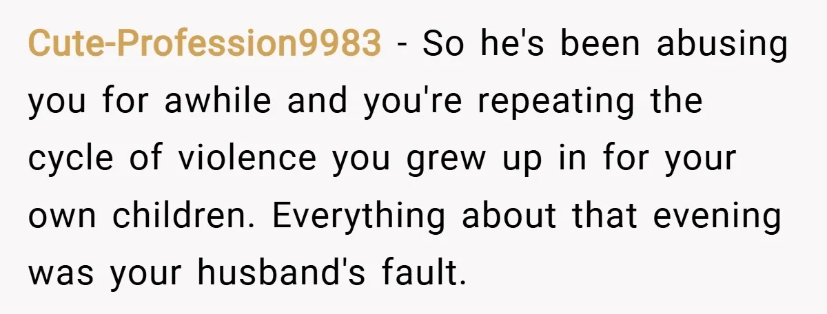 Cute-Profession9983 − So he's been abusing you for awhile and you're repeating the cycle of violence you grew up in for your own children. Everything about that evening was your...