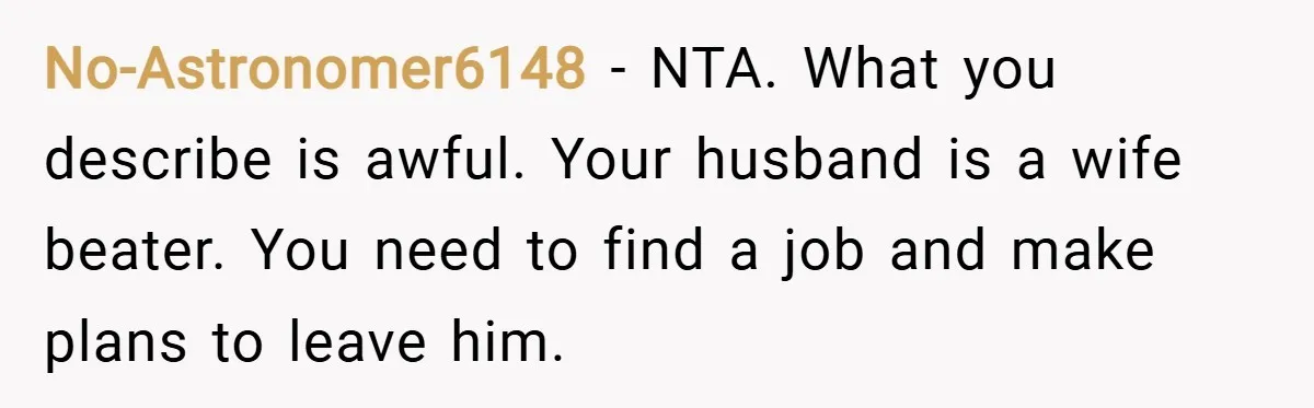 No-Astronomer6148 − NTA. What you describe is awful. Your husband is a wife beater. You need to find a job and make plans to leave him.