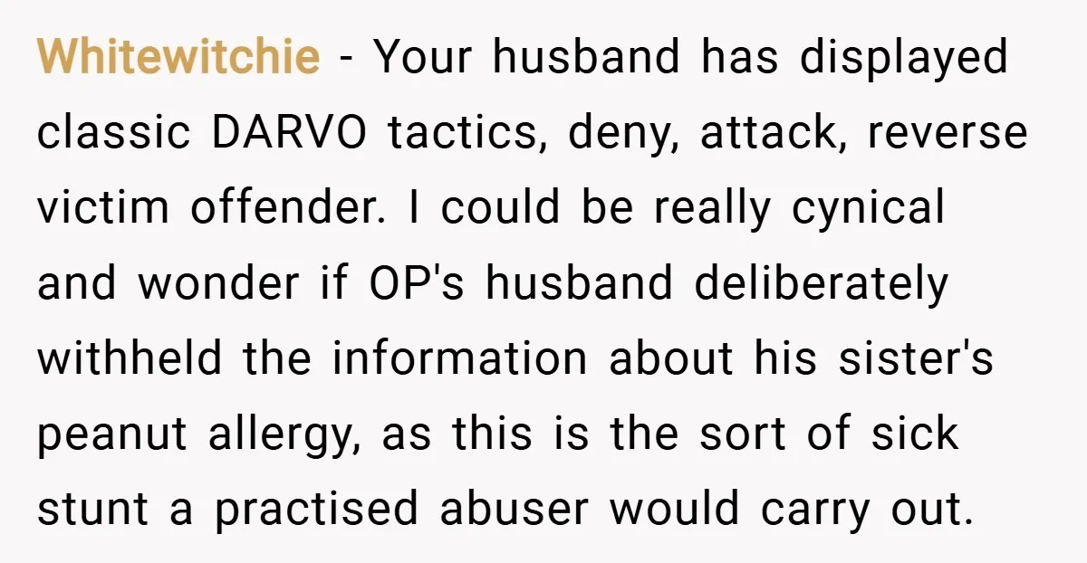 Whitewitchie − Your husband has displayed classic DARVO tactics, deny, attack, reverse victim offender. I could be really cynical and wonder if OP's husband deliberately withheld the information about his...