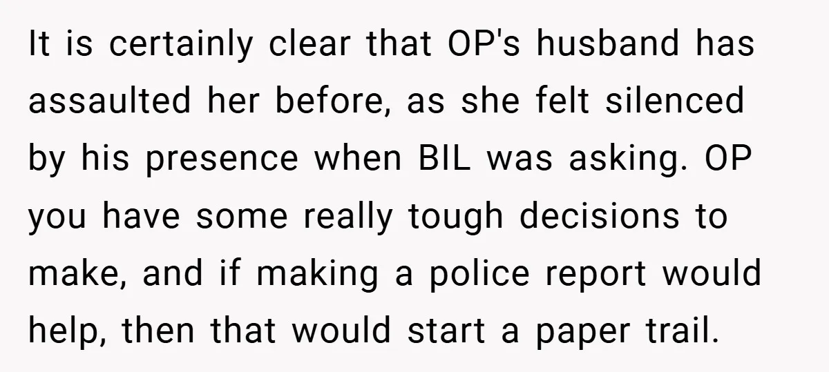 It is certainly clear that OP's husband has assaulted her before, as she felt silenced by his presence when BIL was asking. OP you have some really tough decisions to...