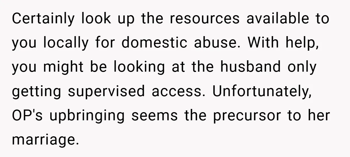 Certainly look up the resources available to you locally for domestic abuse. With help, you might be looking at the husband only getting supervised access. Unfortunately, OP's upbringing seems the...