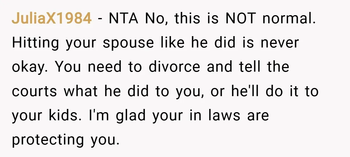 JuliaX1984 − NTA No, this is NOT normal. Hitting your spouse like he did is never okay. You need to divorce and tell the courts what he did to you,...