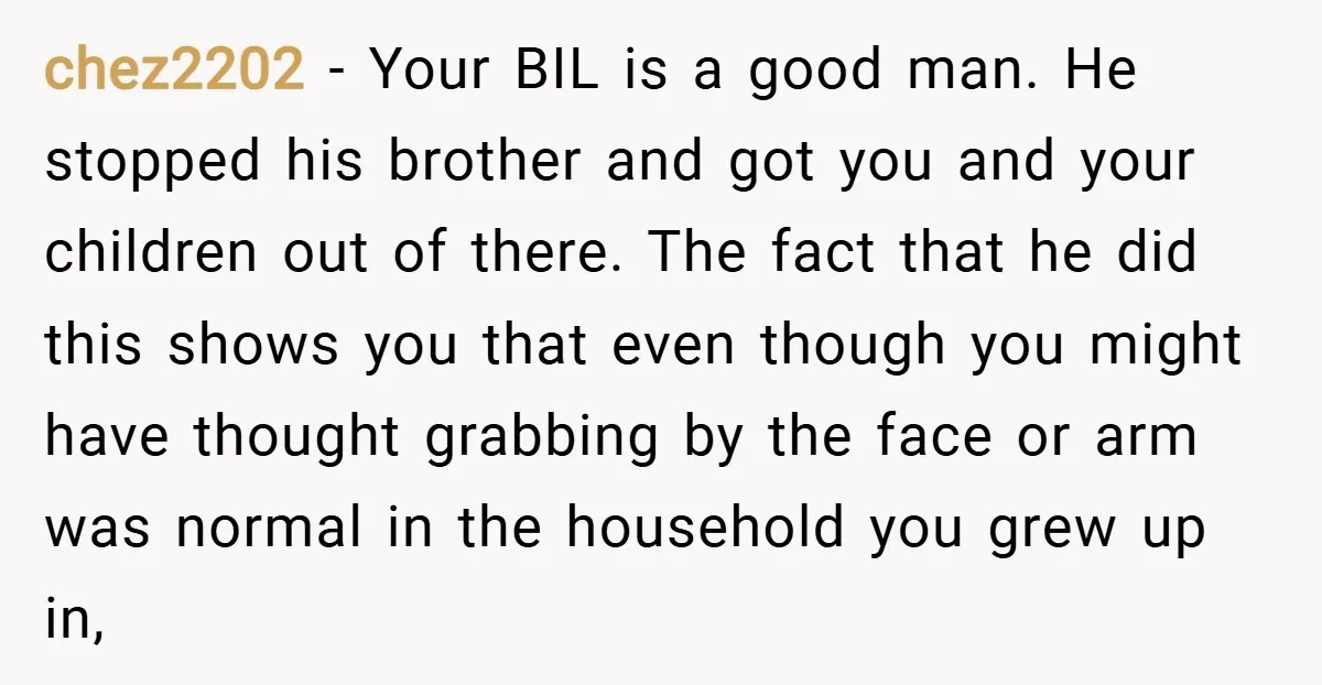 chez2202 − Your BIL is a good man. He stopped his brother and got you and your children out of there. The fact that he did this shows you that...