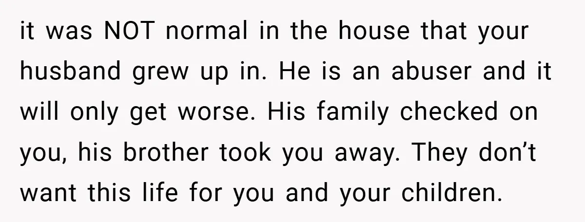 it was NOT normal in the house that your husband grew up in. He is an abuser and it will only get worse. His family checked on you, his brother...