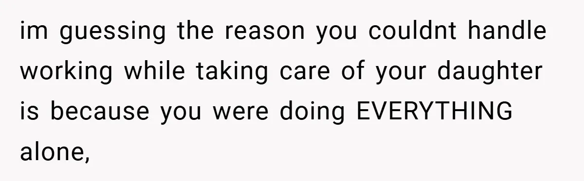 im guessing the reason you couldnt handle working while taking care of your daughter is because you were doing EVERYTHING alone,