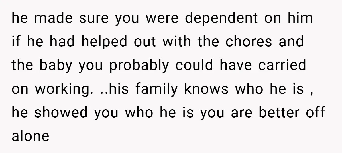 he made sure you were dependent on him if he had helped out with the chores and the baby you probably could have carried on working. ..his family knows who...