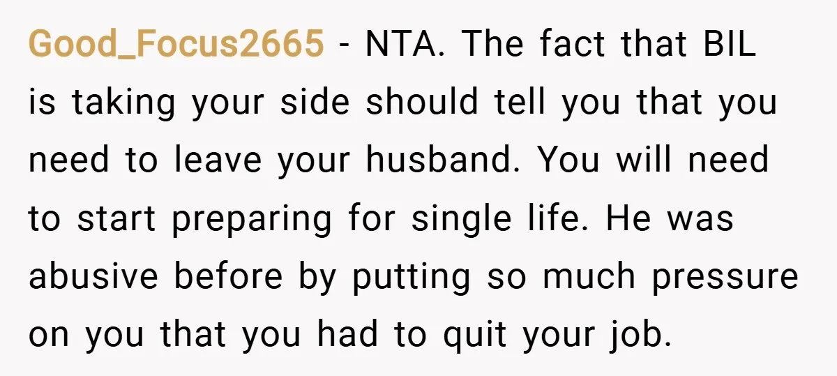 Good_Focus2665 − NTA. The fact that BIL is taking your side should tell you that you need to leave your husband. You will need to start preparing for single life....