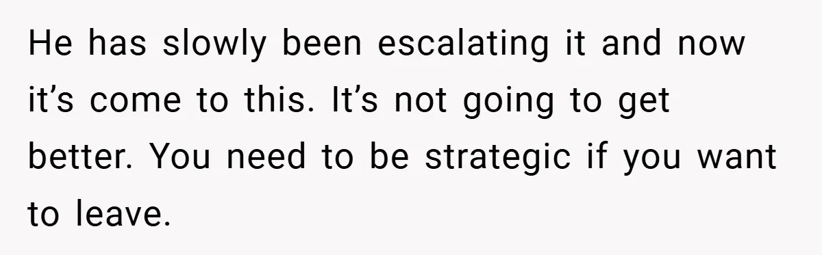 He has slowly been escalating it and now it’s come to this. It’s not going to get better. You need to be strategic if you want to leave.