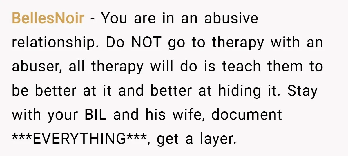BellesNoir − You are in an abusive relationship. Do NOT go to therapy with an abuser, all therapy will do is teach them to be better at it and better...