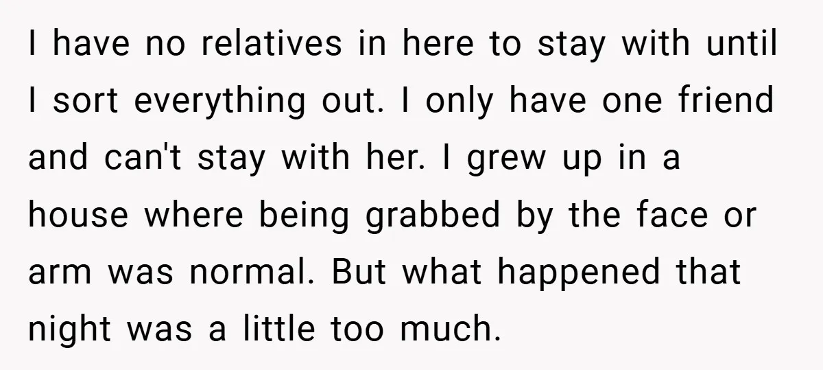 I have no relatives in here to stay with until I sort everything out. I only have one friend and can't stay with her. I grew up in a house...