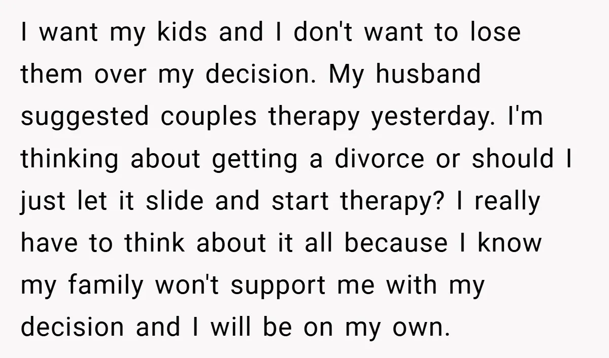 I want my kids and I don't want to lose them over my decision. My husband suggested couples therapy yesterday. I'm thinking about getting a divorce or should I just...