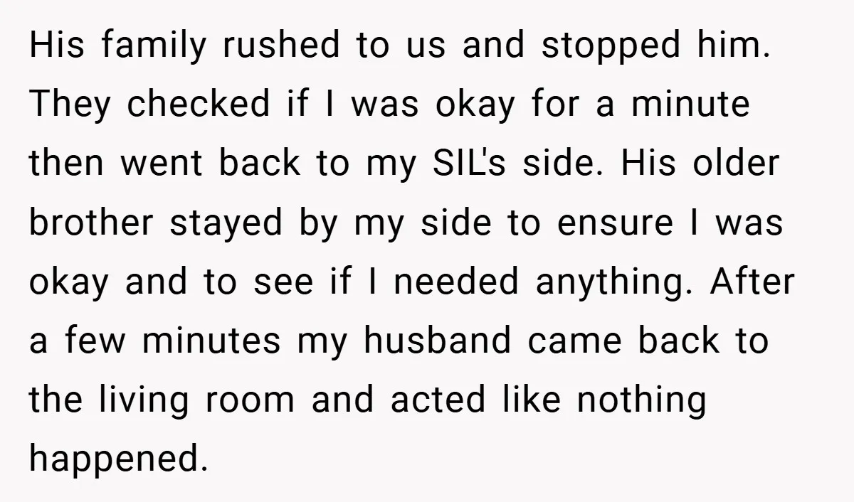 His family rushed to us and stopped him. They checked if I was okay for a minute then went back to my SIL's side. His older brother stayed by my...