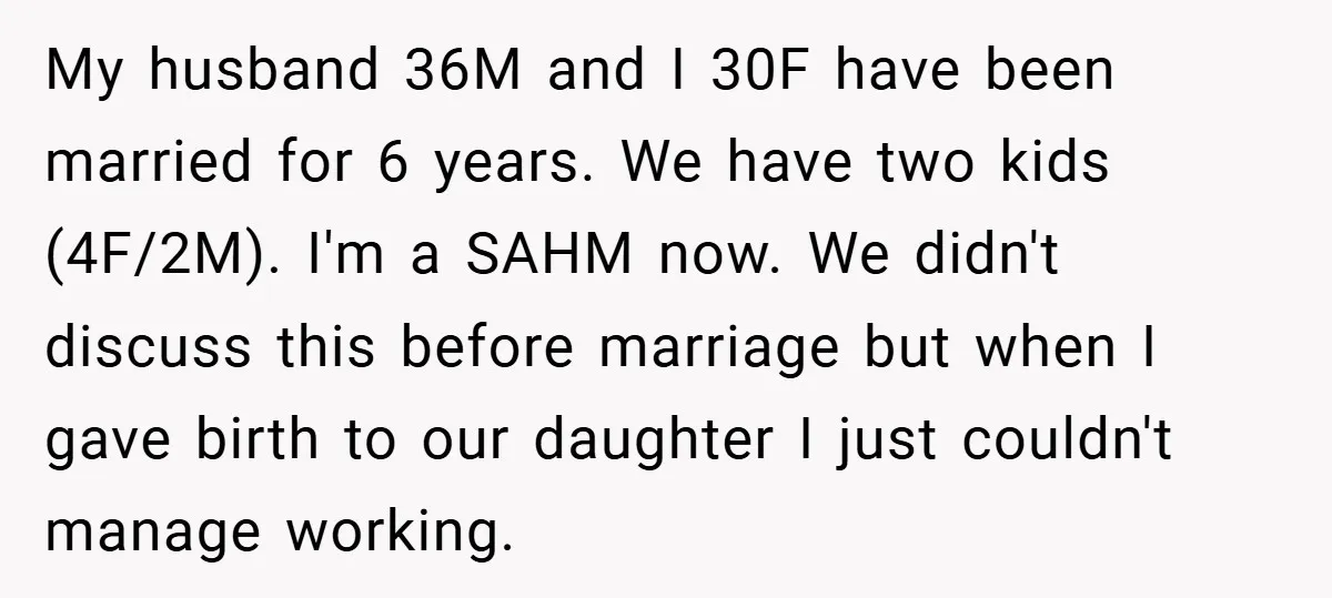 My husband 36M and I 30F have been married for 6 years. We have two kids (4F/2M). I'm a SAHM now. We didn't discuss this before marriage but when I...