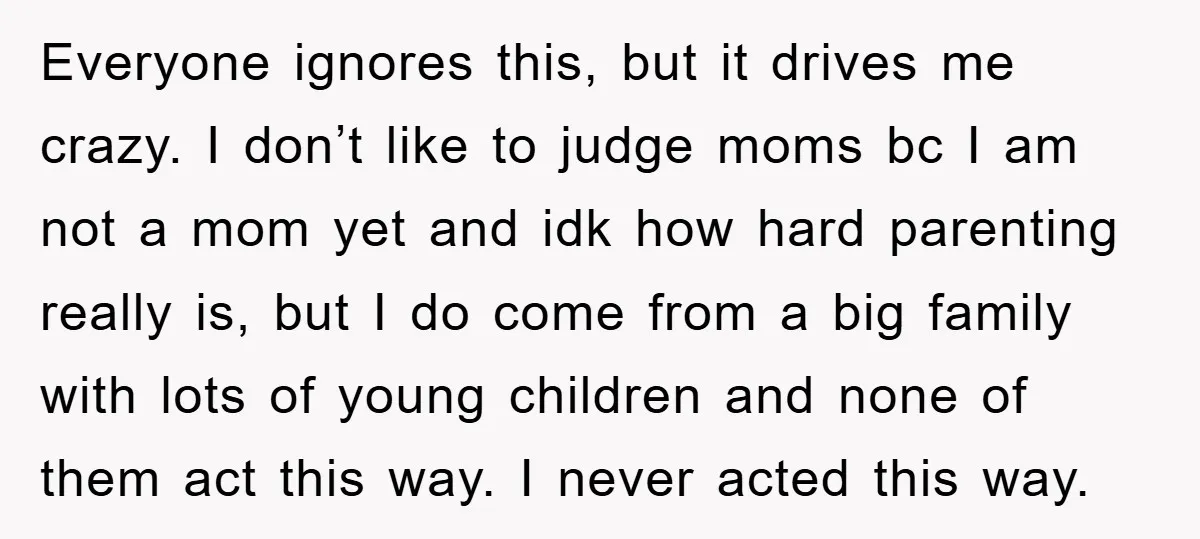 Everyone ignores this, but it drives me crazy. I don’t like to judge moms bc I am not a mom yet and idk how hard parenting really is, but I...