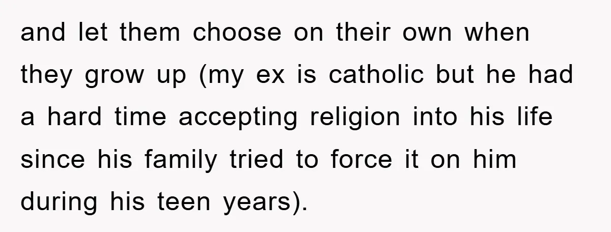 and let them choose on their own when they grow up (my ex is catholic but he had a hard time accepting religion into his life since his family tried...