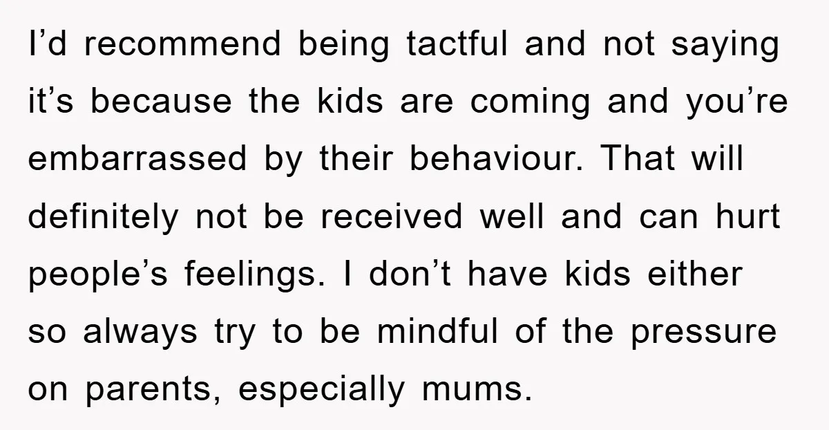 I’d recommend being tactful and not saying it’s because the kids are coming and you’re embarrassed by their behaviour. That will definitely not be received well and can hurt people’s...