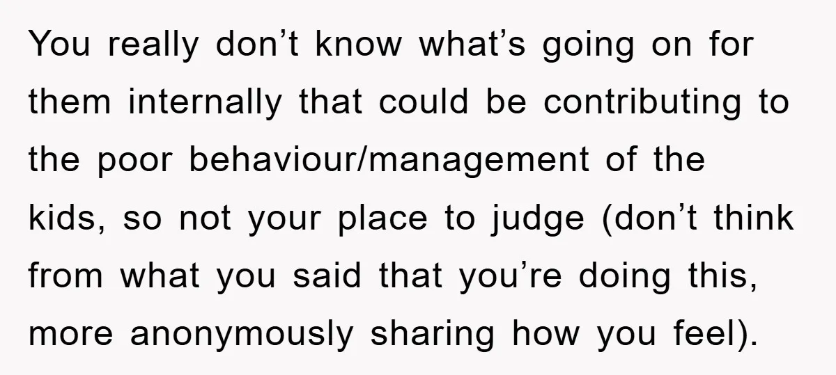 You really don’t know what’s going on for them internally that could be contributing to the poor behaviour/management of the kids, so not your place to judge (don’t think from...