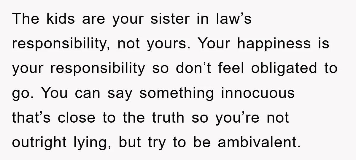 The kids are your sister in law’s responsibility, not yours. Your happiness is your responsibility so don’t feel obligated to go. You can say something innocuous that’s close to the...