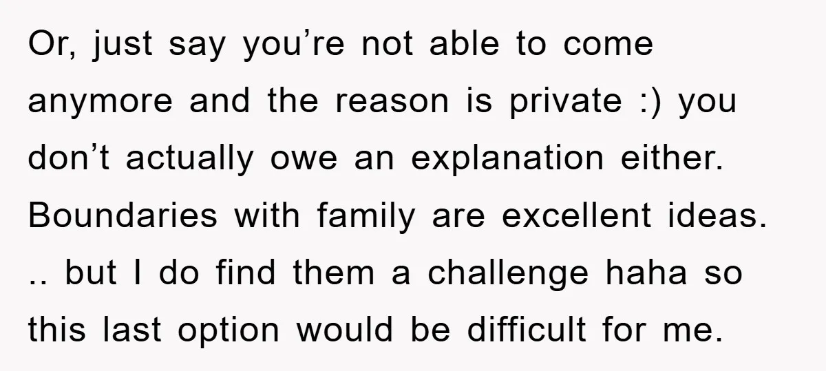 Or, just say you’re not able to come anymore and the reason is private :) you don’t actually owe an explanation either. Boundaries with family are excellent ideas. .. but...