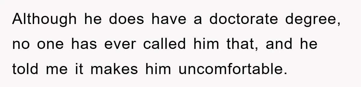 Although he does have a doctorate degree, no one has ever called him that, and he told me it makes him uncomfortable.