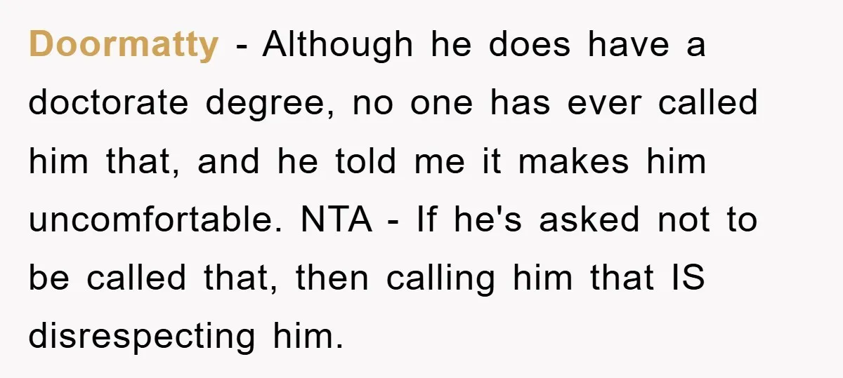 Doormatty − Although he does have a doctorate degree, no one has ever called him that, and he told me it makes him uncomfortable. NTA - If he's asked not...