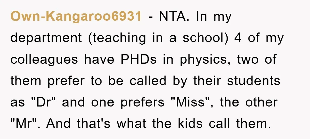 Own-Kangaroo6931 − NTA. In my department (teaching in a school) 4 of my colleagues have PHDs in physics, two of them prefer to be called by their students as "Dr"...