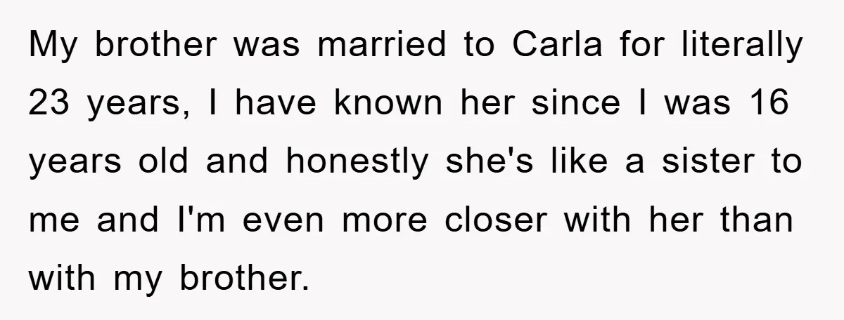 My brother was married to Carla for literally 23 years, I have known her since I was 16 years old and honestly she's like a sister to me and I'm...