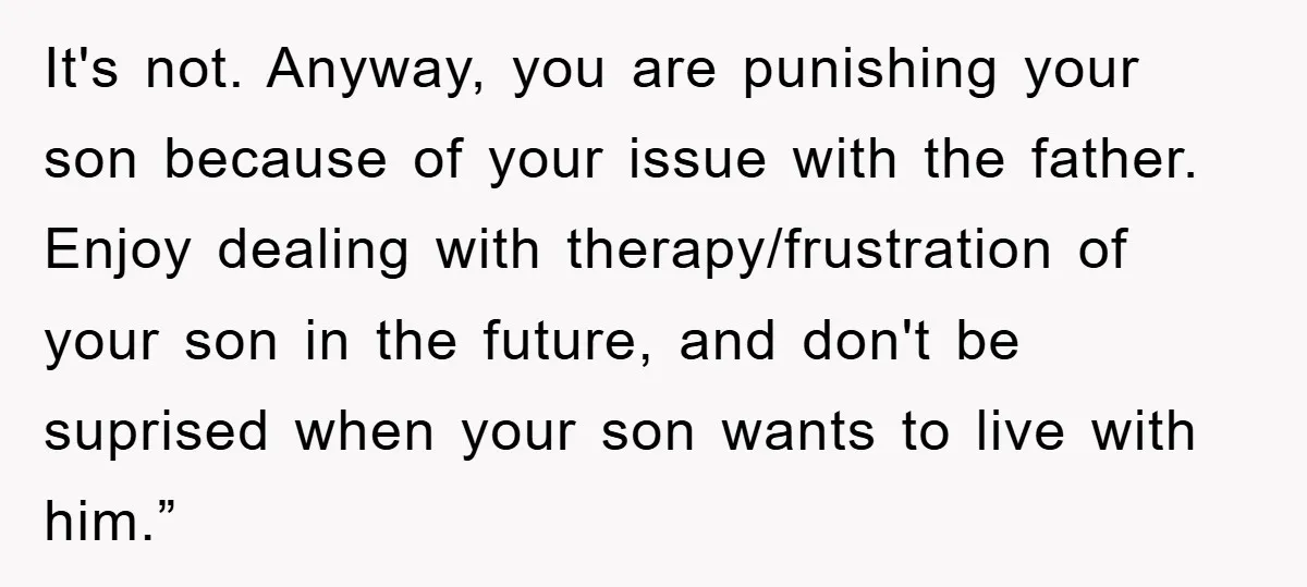It's not. Anyway, you are punishing your son because of your issue with the father. Enjoy dealing with therapy/frustration of your son in the future, and don't be suprised when...