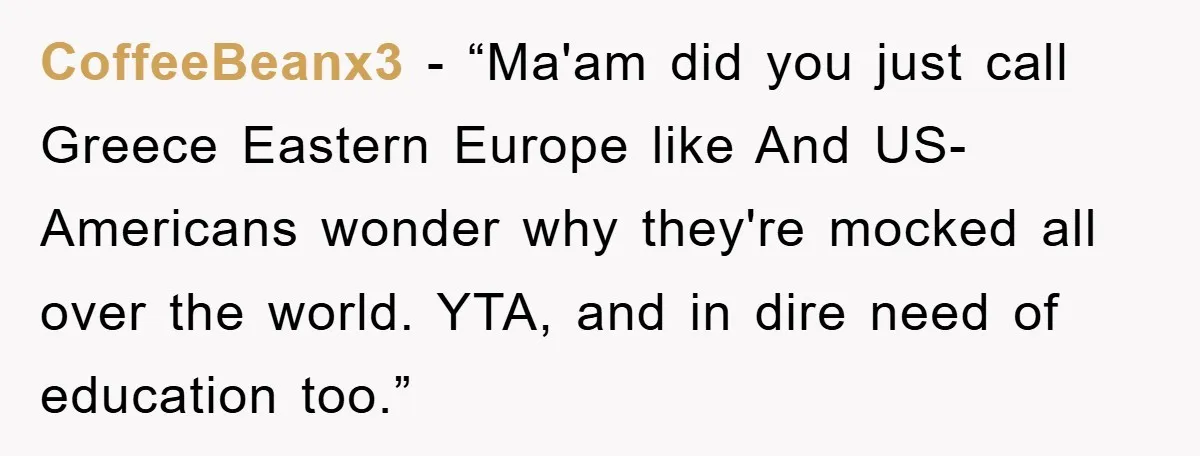CoffeeBeanx3 − “Ma'am did you just call Greece Eastern Europe like And US-Americans wonder why they're mocked all over the world. YTA, and in dire need of education too.”