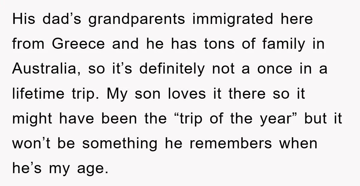 His dad’s grandparents immigrated here from Greece and he has tons of family in Australia, so it’s definitely not a once in a lifetime trip. My son loves it there...