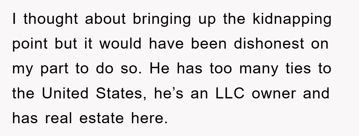 I thought about bringing up the kidnapping point but it would have been dishonest on my part to do so. He has too many ties to the United States, he’s...