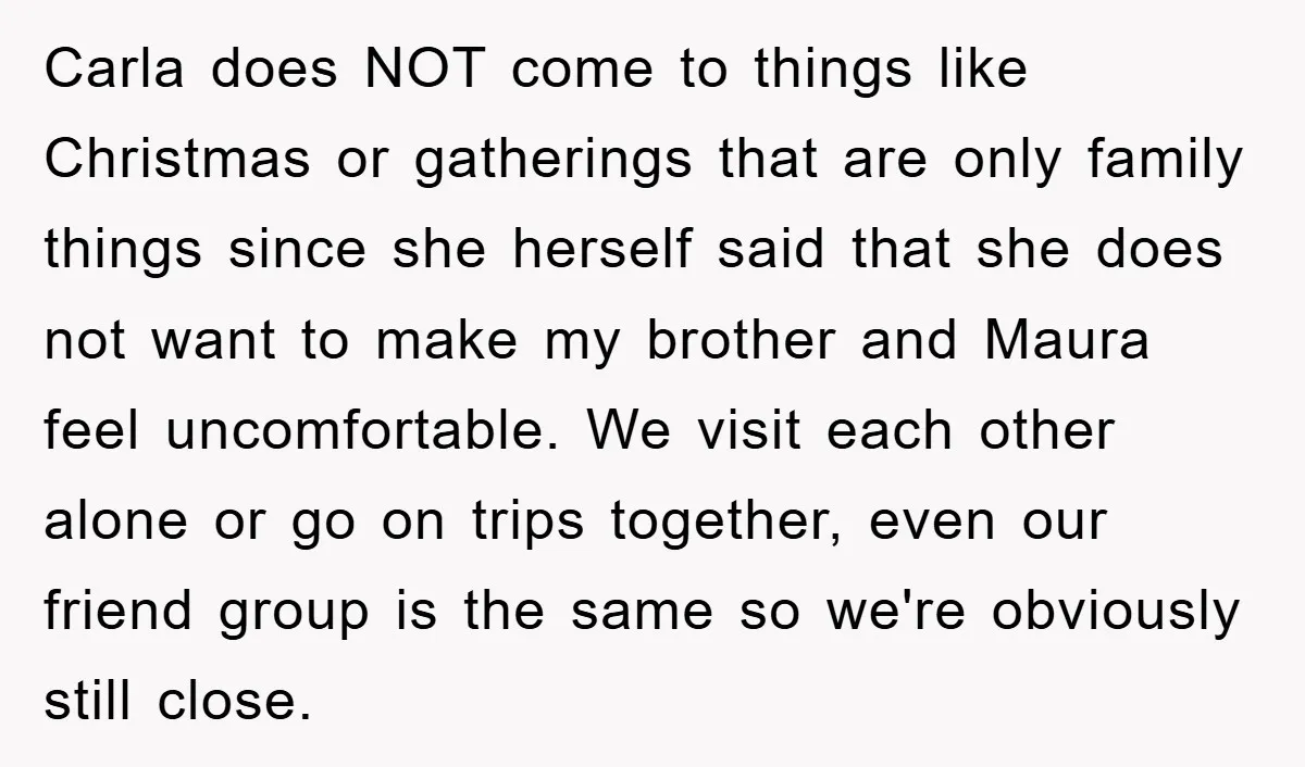 Carla does NOT come to things like Christmas or gatherings that are only family things since she herself said that she does not want to make my brother and Maura...
