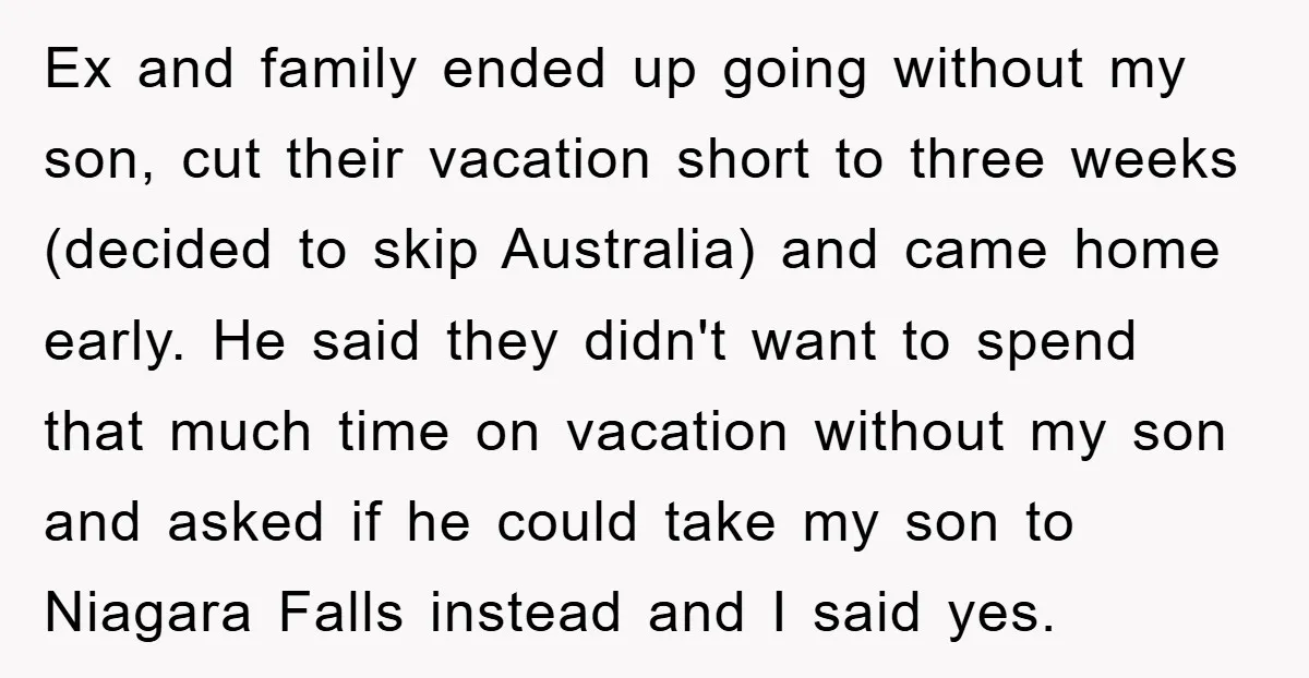 Ex and family ended up going without my son, cut their vacation short to three weeks (decided to skip Australia) and came home early. He said they didn't want to...