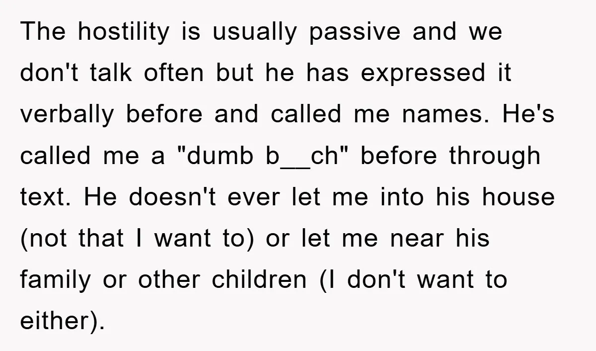 The hostility is usually passive and we don't talk often but he has expressed it verbally before and called me names. He's called me a "dumb b__ch" before through text....