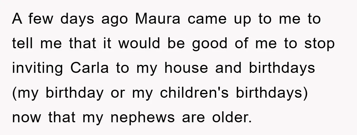 A few days ago Maura came up to me to tell me that it would be good of me to stop inviting Carla to my house and birthdays (my birthday...