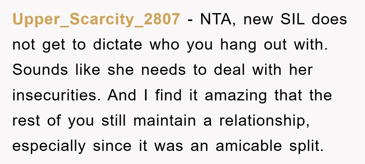 Upper_Scarcity_2807 − NTA, new SIL does not get to dictate who you hang out with. Sounds like she needs to deal with her insecurities. And I find it amazing that...
