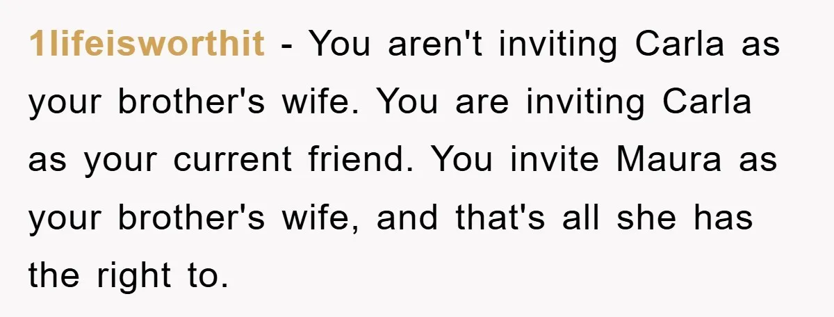 1lifeisworthit − You aren't inviting Carla as your brother's wife. You are inviting Carla as your current friend. You invite Maura as your brother's wife, and that's all she has...