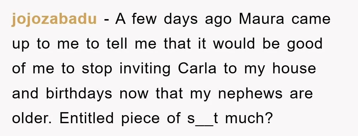 jojozabadu − A few days ago Maura came up to me to tell me that it would be good of me to stop inviting Carla to my house and birthdays...