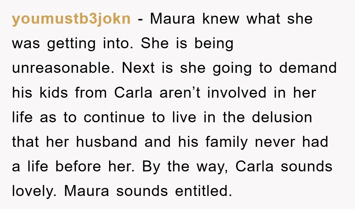 youmustb3jokn − Maura knew what she was getting into. She is being unreasonable. Next is she going to demand his kids from Carla aren’t involved in her life as to...