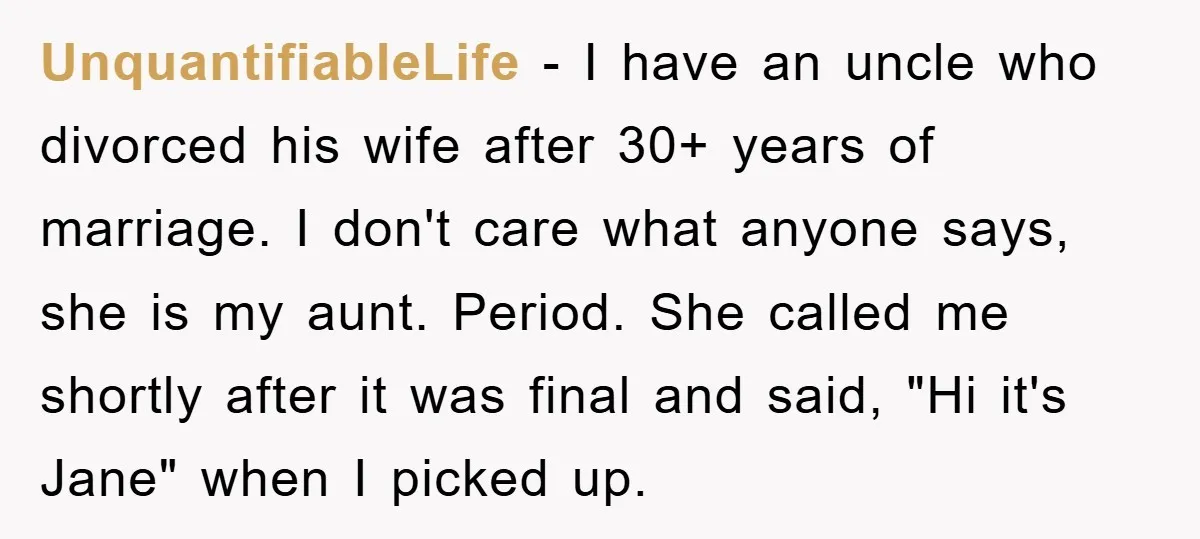 UnquantifiableLife − I have an uncle who divorced his wife after 30+ years of marriage. I don't care what anyone says, she is my aunt. Period. She called me shortly...