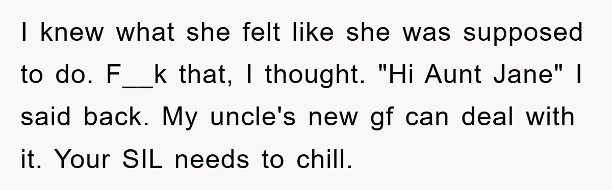 I knew what she felt like she was supposed to do. F__k that, I thought. "Hi Aunt Jane" I said back. My uncle's new gf can deal with it. Your...