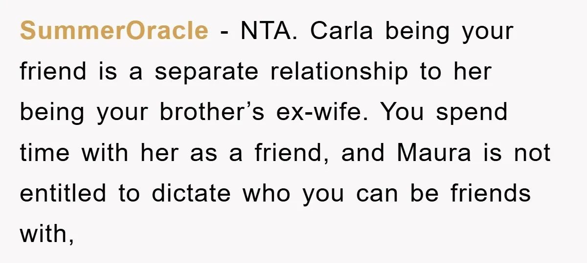 SummerOracle − NTA. Carla being your friend is a separate relationship to her being your brother’s ex-wife. You spend time with her as a friend, and Maura is not entitled...