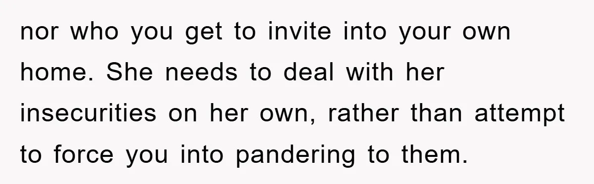 nor who you get to invite into your own home. She needs to deal with her insecurities on her own, rather than attempt to force you into pandering to them.