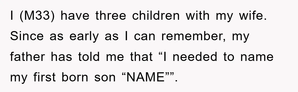I (M33) have three children with my wife. Since as early as I can remember, my father has told me that “I needed to name my first born son “NAME””.