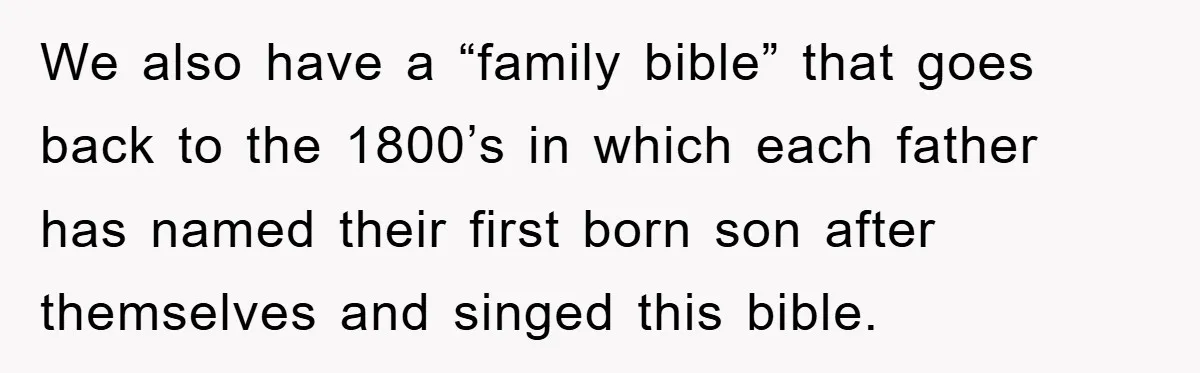 We also have a “family bible” that goes back to the 1800’s in which each father has named their first born son after themselves and singed this bible.